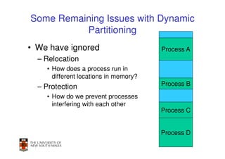 Some Remaining Issues with Dynamic
          Partitioning
• We have ignored                      Process A
  – Relocation
    • How does a process run in
      different locations in memory?
  – Protection                         Process B
    • How do we prevent processes
      interfering with each other
                                       Process C


                                       Process D
                                               32
 