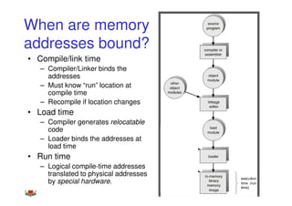 When are memory
addresses bound?
• Compile/link time
   – Compiler/Linker binds the
     addresses
   – Must know “run” location at
     compile time
   – Recompile if location changes
• Load time
   – Compiler generates relocatable
     code
   – Loader binds the addresses at
     load time
• Run time
   – Logical compile-time addresses
     translated to physical addresses
     by special hardware.               34
 
