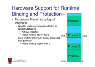 Hardware Support for Runtime
Binding and Protection                          0xFFFF



• For process B to run using logical                     Process A
  addresses
   – Need to add an appropriate offset to its
     logical addresses
       • Achieve relocation
       • Protect memory “lower” than B                   Process B
                                                limit                 base
   – Must limit the maximum logical address B
     can generate
       • Protect memory “higher” than B
                                                         Process C


                                                         Process D
                                                                 35
                                                0x0000
 