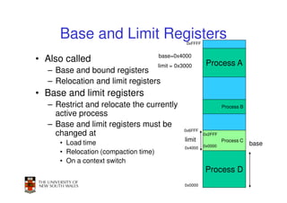 Base and Limit Registers                    0xFFFF


                                      base=0x4000
• Also called                                              Process A
                                      limit = 0x3000
  – Base and bound registers
  – Relocation and limit registers
• Base and limit registers
  – Restrict and relocate the currently                            Process B
    active process
  – Base and limit registers must be
                                                0x6FFF
    changed at                                            0x2FFF
                                                 limit             Process C
     • Load time                                          0x0000               base
                                                 0x4000
     • Relocation (compaction time)
     • On a context switch
                                                          Process D
                                                                          38
                                                 0x0000
 
