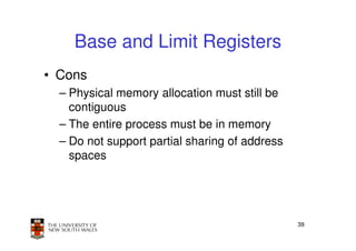 Base and Limit Registers
• Cons
  – Physical memory allocation must still be
    contiguous
  – The entire process must be in memory
  – Do not support partial sharing of address
    spaces




                                                39
 