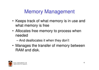 Memory Management
• Keeps track of what memory is in use and
  what memory is free
• Allocates free memory to process when
  needed
  – And deallocates it when they don’t
• Manages the transfer of memory between
  RAM and disk.


                                         4
 