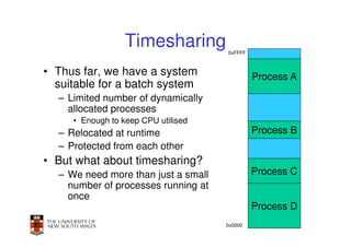 Timesharing        0xFFFF



• Thus far, we have a system                  Process A
  suitable for a batch system
  – Limited number of dynamically
    allocated processes
     • Enough to keep CPU utilised
  – Relocated at runtime                      Process B
  – Protected from each other
• But what about timesharing?
  – We need more than just a small            Process C
    number of processes running at
    once
                                              Process D
                                                      40
                                     0x0000
 