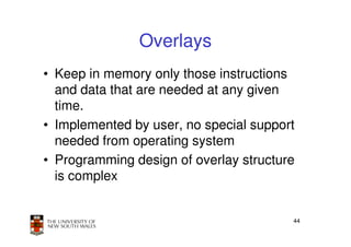 Overlays
• Keep in memory only those instructions
  and data that are needed at any given
  time.
• Implemented by user, no special support
  needed from operating system
• Programming design of overlay structure
  is complex


                                        44
 