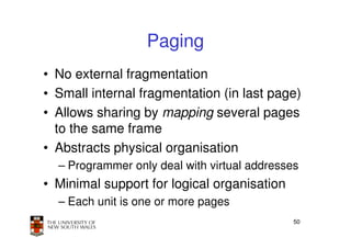 Paging
• No external fragmentation
• Small internal fragmentation (in last page)
• Allows sharing by mapping several pages
  to the same frame
• Abstracts physical organisation
  – Programmer only deal with virtual addresses
• Minimal support for logical organisation
  – Each unit is one or more pages
                                              50
 