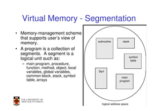 Virtual Memory - Segmentation
• Memory-management scheme
  that supports user’s view of
  memory.
• A program is a collection of
  segments. A segment is a
  logical unit such as:
   – main program, procedure,
     function, method, object, local
     variables, global variables,
     common block, stack, symbol
     table, arrays




                                       53
 