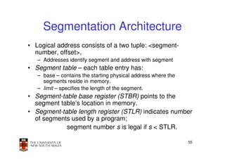 Segmentation Architecture
• Logical address consists of a two tuple: <segment-
  number, offset>,
   – Addresses identify segment and address with segment
• Segment table – each table entry has:
   – base – contains the starting physical address where the
     segments reside in memory.
   – limit – specifies the length of the segment.
• Segment-table base register (STBR) points to the
  segment table’s location in memory.
• Segment-table length register (STLR) indicates number
  of segments used by a program;
            segment number s is legal if s < STLR.

                                                               55
 