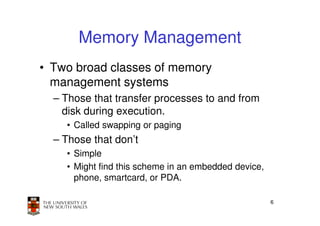 Memory Management
• Two broad classes of memory
  management systems
  – Those that transfer processes to and from
    disk during execution.
    • Called swapping or paging
  – Those that don’t
    • Simple
    • Might find this scheme in an embedded device,
      phone, smartcard, or PDA.

                                                      6
 