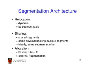 Segmentation Architecture
• Relocation.
  – dynamic
  ⇒ by segment table

• Sharing.
  – shared segments
  ⇒ same physical backing multiple segments
  ⇒ ideally, same segment number
• Allocation.
  – First/next/best fit
  ⇒ external fragmentation
                                              60
 