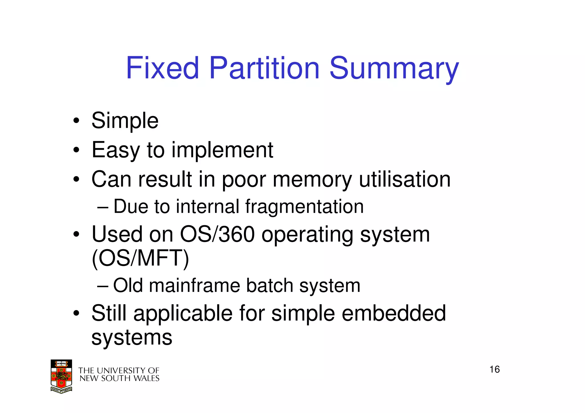 Fixed Partition Summary
• Simple
• Easy to implement
• Can result in poor memory utilisation
  – Due to internal fragmentation
• Used on OS/360 operating system
  (OS/MFT)
  – Old mainframe batch system
• Still applicable for simple embedded
  systems
                                          16
 