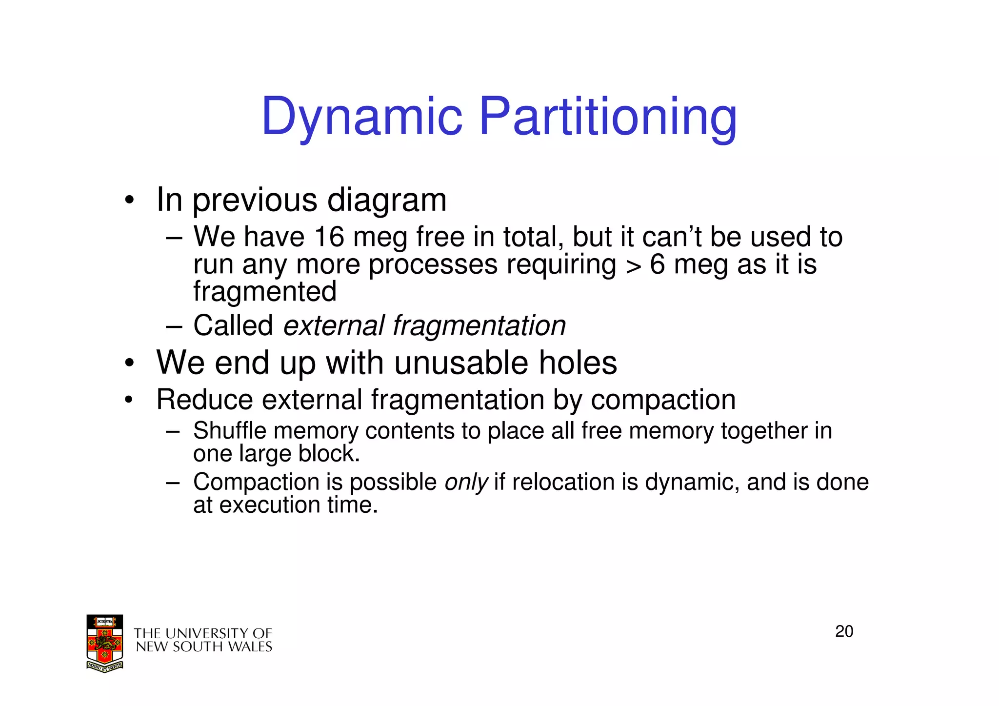Dynamic Partitioning
• In previous diagram
   – We have 16 meg free in total, but it can’t be used to
     run any more processes requiring > 6 meg as it is
     fragmented
   – Called external fragmentation
• We end up with unusable holes
• Reduce external fragmentation by compaction
   – Shuffle memory contents to place all free memory together in
     one large block.
   – Compaction is possible only if relocation is dynamic, and is done
     at execution time.




                                                                  20
 
