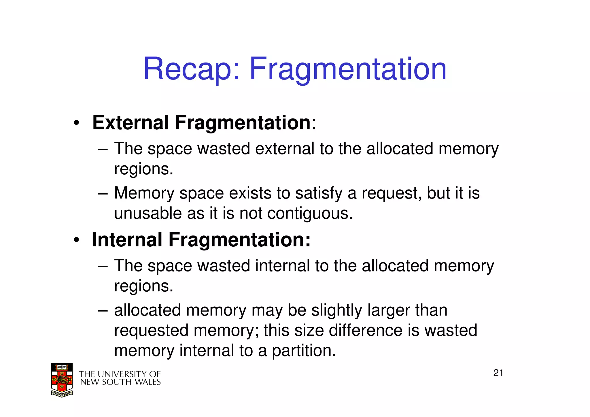 Recap: Fragmentation
• External Fragmentation:
  – The space wasted external to the allocated memory
    regions.
  – Memory space exists to satisfy a request, but it is
    unusable as it is not contiguous.
• Internal Fragmentation:
  – The space wasted internal to the allocated memory
    regions.
  – allocated memory may be slightly larger than
    requested memory; this size difference is wasted
    memory internal to a partition.
                                                      21
 