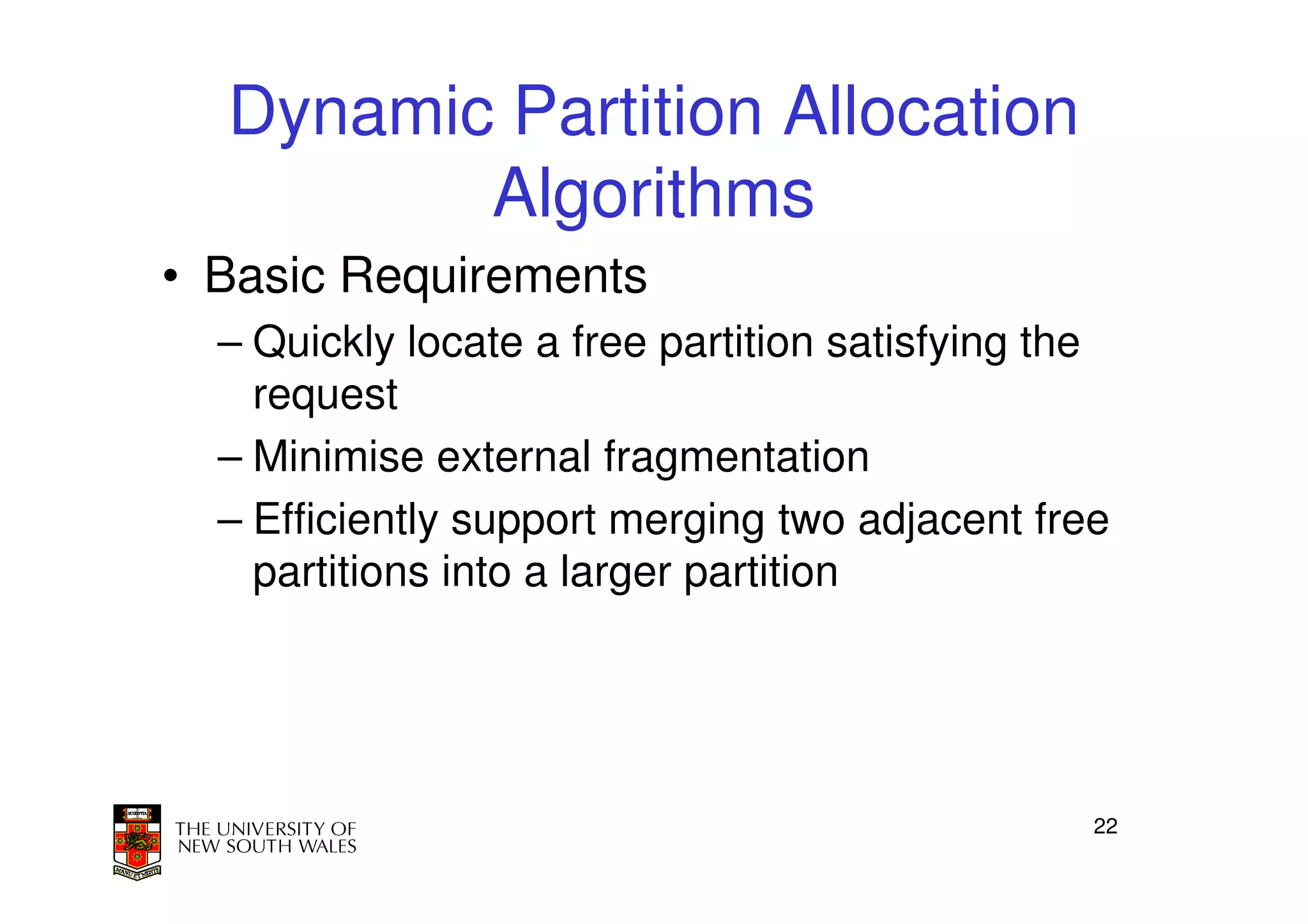 Dynamic Partition Allocation
         Algorithms
• Basic Requirements
  – Quickly locate a free partition satisfying the
    request
  – Minimise external fragmentation
  – Efficiently support merging two adjacent free
    partitions into a larger partition




                                                 22
 