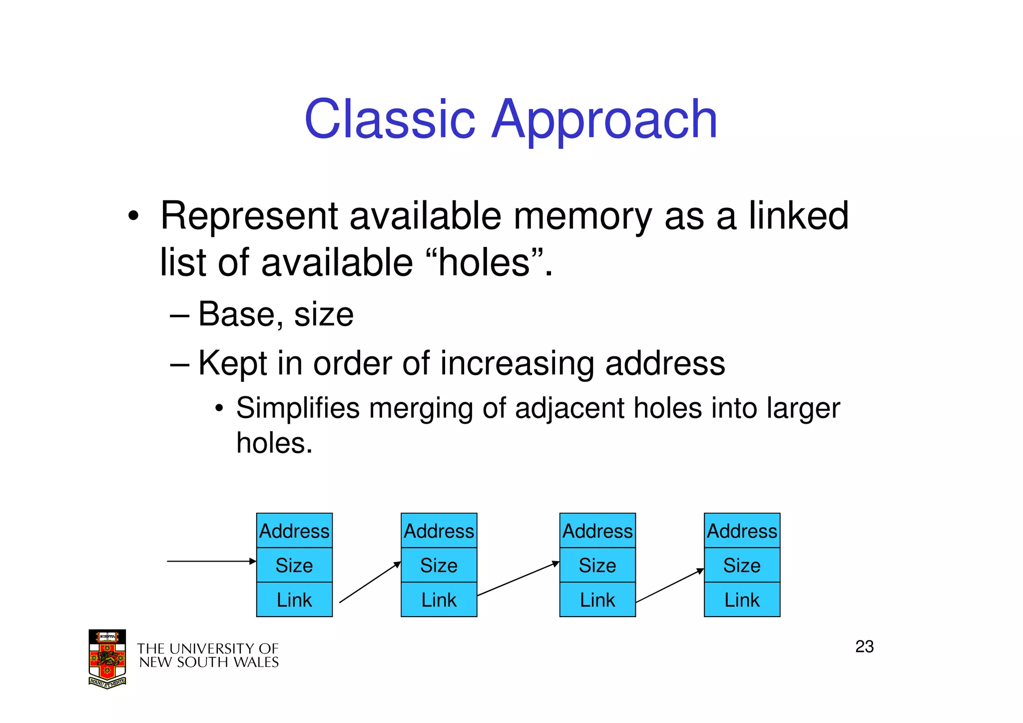 Classic Approach
• Represent available memory as a linked
  list of available “holes”.
  – Base, size
  – Kept in order of increasing address
    • Simplifies merging of adjacent holes into larger
      holes.

       Address     Address     Address     Address
        Size        Size         Size       Size
         Link       Link         Link       Link

                                                         23
 