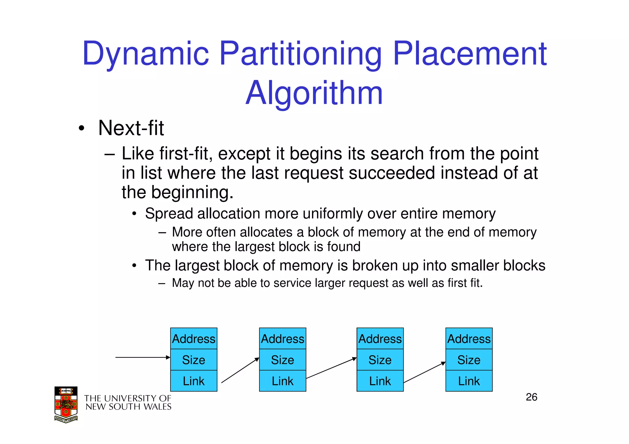 Dynamic Partitioning Placement
         Algorithm
• Next-fit
   – Like first-fit, except it begins its search from the point
     in list where the last request succeeded instead of at
     the beginning.
      • Spread allocation more uniformly over entire memory
          – More often allocates a block of memory at the end of memory
            where the largest block is found
      • The largest block of memory is broken up into smaller blocks
          – May not be able to service larger request as well as first fit.



             Address          Address             Address          Address
              Size              Size                Size             Size
              Link              Link                Link              Link
                                                                              26
 