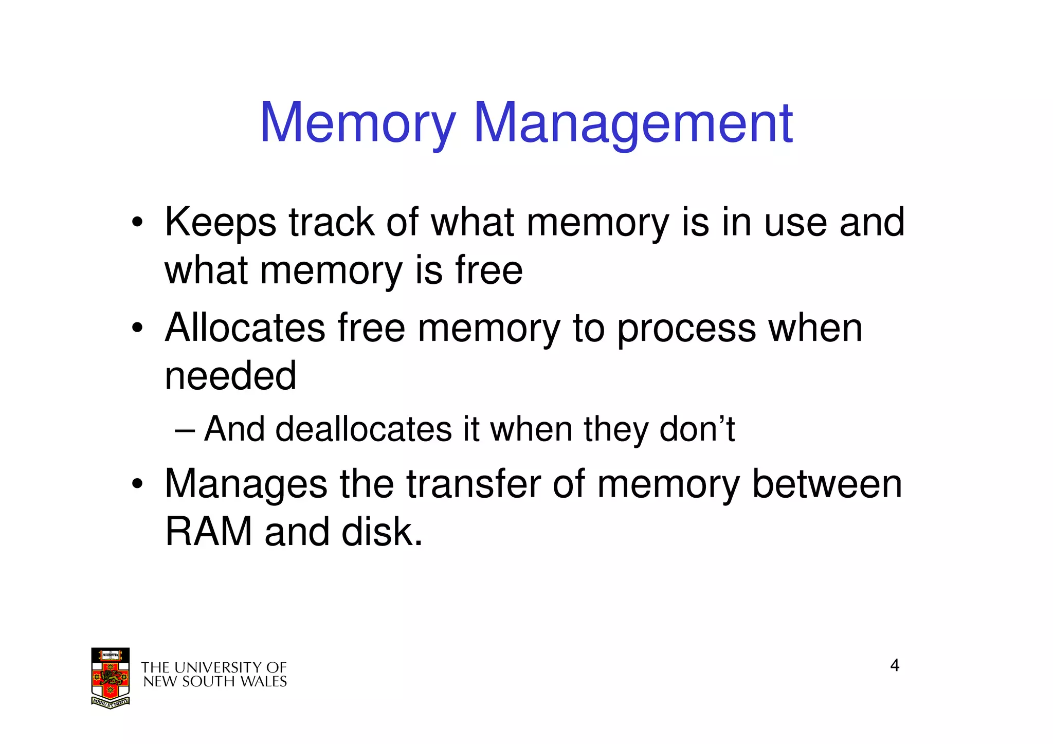 Memory Management
• Keeps track of what memory is in use and
  what memory is free
• Allocates free memory to process when
  needed
  – And deallocates it when they don’t
• Manages the transfer of memory between
  RAM and disk.


                                         4
 