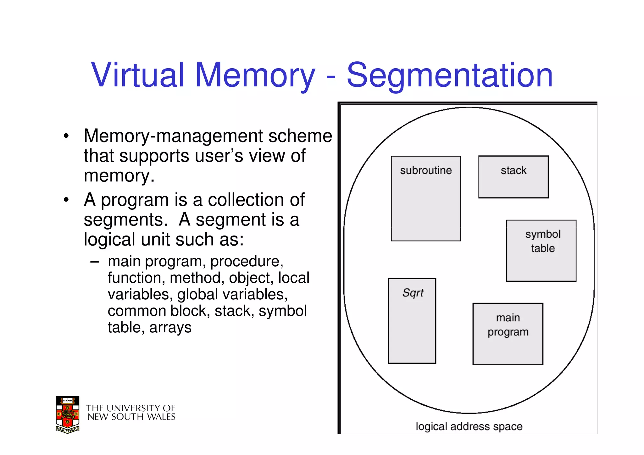 Virtual Memory - Segmentation
• Memory-management scheme
  that supports user’s view of
  memory.
• A program is a collection of
  segments. A segment is a
  logical unit such as:
   – main program, procedure,
     function, method, object, local
     variables, global variables,
     common block, stack, symbol
     table, arrays




                                       53
 