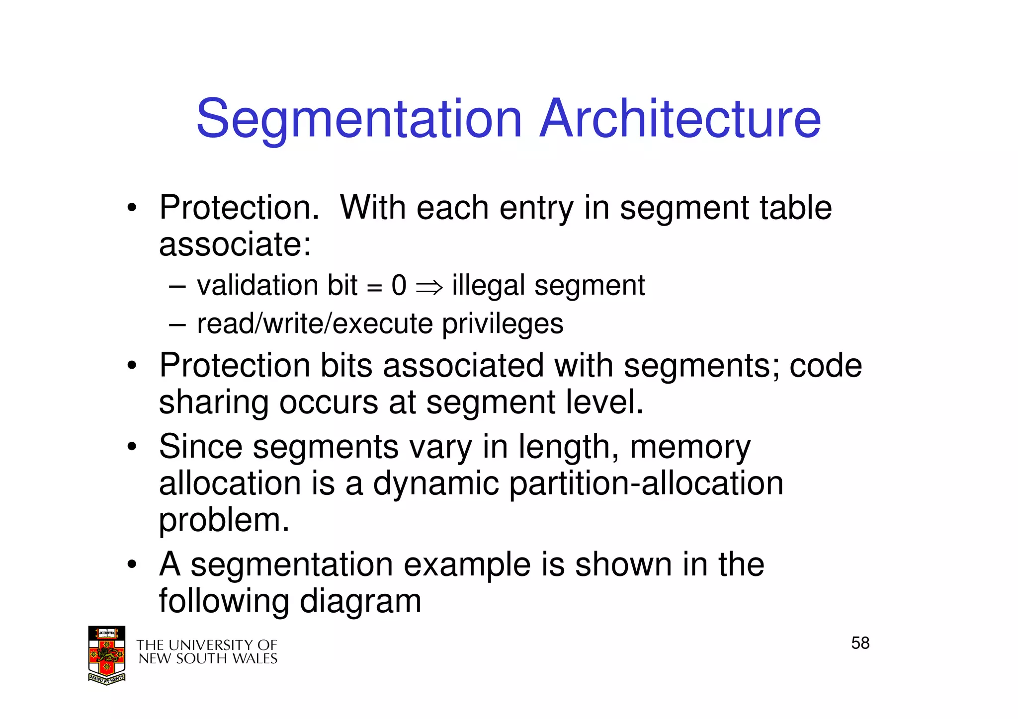 Segmentation Architecture
• Protection. With each entry in segment table
  associate:
  – validation bit = 0 ⇒ illegal segment
  – read/write/execute privileges
• Protection bits associated with segments; code
  sharing occurs at segment level.
• Since segments vary in length, memory
  allocation is a dynamic partition-allocation
  problem.
• A segmentation example is shown in the
  following diagram
                                                 58
 