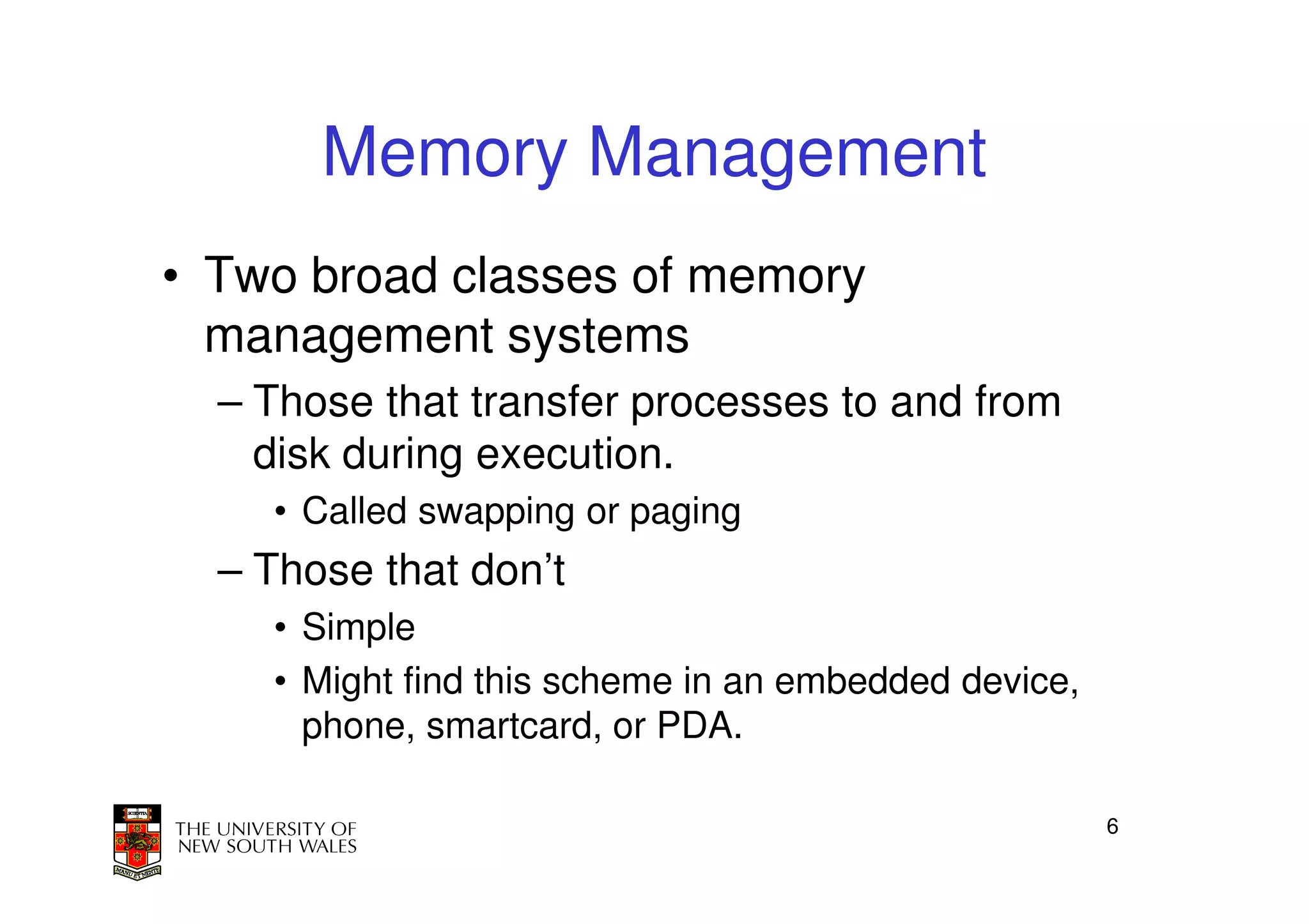 Memory Management
• Two broad classes of memory
  management systems
  – Those that transfer processes to and from
    disk during execution.
    • Called swapping or paging
  – Those that don’t
    • Simple
    • Might find this scheme in an embedded device,
      phone, smartcard, or PDA.

                                                      6
 