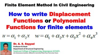 Dr. A. S. Sayyad
Professor & Head
Department of Structural Engineering
Sanjivani College of Engineering, Kopargaon 423603.
(An Autonomous Institute, Affiliated to Savitribai Phule Pune University, Pune)
Finite Element Method In Civil Engineering
How to write Displacement
Functions or Polynomial
Functions for finite elements
 