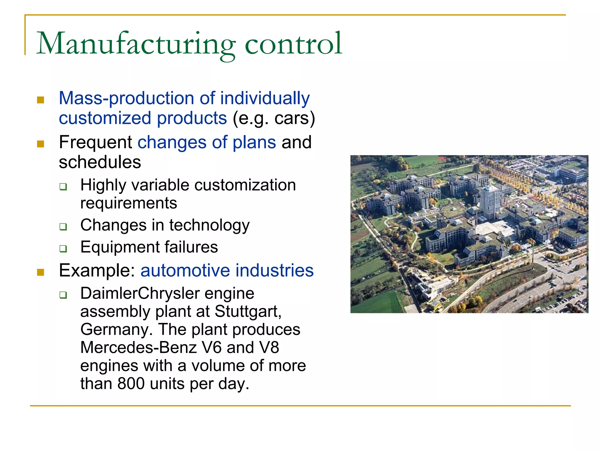 Manufacturing control
 Mass-production of individually
 customized products (e.g. cars)
 Frequent changes of plans and
 schedules
   Highly variable customization
   requirements
   Changes in technology
   Equipment failures
 Example: automotive industries
   DaimlerChrysler engine
   assembly plant at Stuttgart,
   Germany. The plant produces
   Mercedes-Benz V6 and V8
   engines with a volume of more
   than 800 units per day.
 
