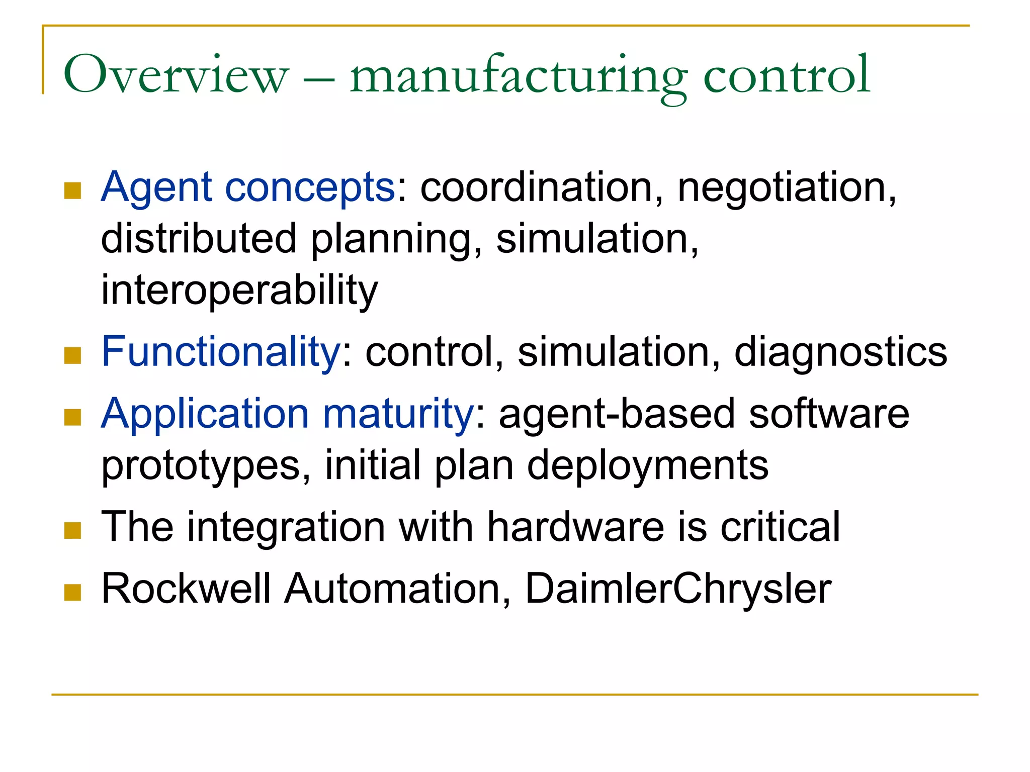 Overview – manufacturing control
 Agent concepts: coordination, negotiation,
 distributed planning, simulation,
 interoperability
 Functionality: control, simulation, diagnostics
 Application maturity: agent-based software
 prototypes, initial plan deployments
 The integration with hardware is critical
 Rockwell Automation, DaimlerChrysler
 