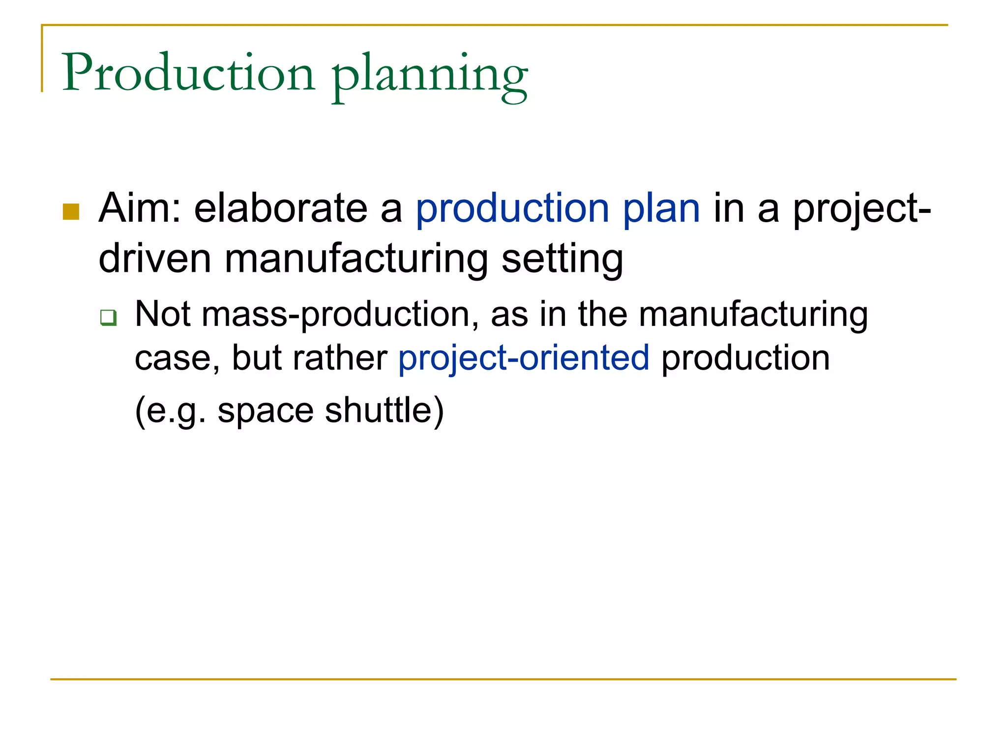 Production planning

 Aim: elaborate a production plan in a project-
 driven manufacturing setting
   Not mass-production, as in the manufacturing
   case, but rather project-oriented production
   (e.g. space shuttle)
 