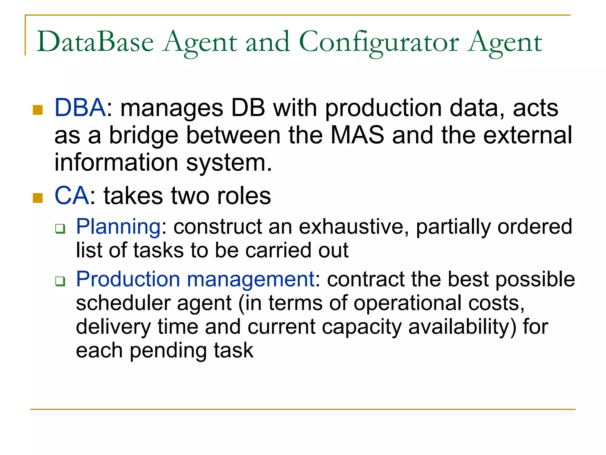 DataBase Agent and Configurator Agent

 DBA: manages DB with production data, acts
 as a bridge between the MAS and the external
 information system.
 CA: takes two roles
  Planning: construct an exhaustive, partially ordered
  list of tasks to be carried out
  Production management: contract the best possible
  scheduler agent (in terms of operational costs,
  delivery time and current capacity availability) for
  each pending task
 