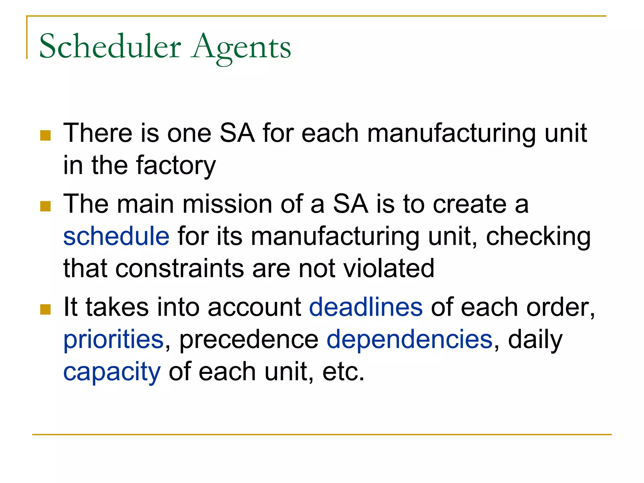 Scheduler Agents

 There is one SA for each manufacturing unit
 in the factory
 The main mission of a SA is to create a
 schedule for its manufacturing unit, checking
 that constraints are not violated
 It takes into account deadlines of each order,
 priorities, precedence dependencies, daily
 capacity of each unit, etc.
 