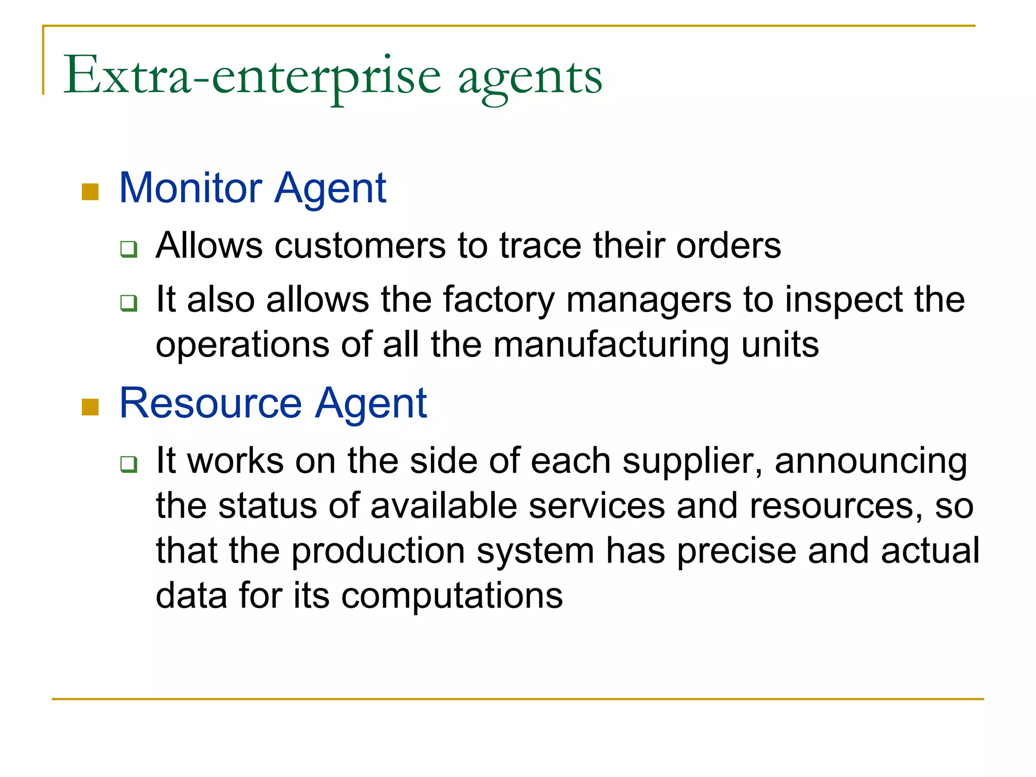 Extra-enterprise agents
  Monitor Agent
   Allows customers to trace their orders
   It also allows the factory managers to inspect the
   operations of all the manufacturing units
  Resource Agent
   It works on the side of each supplier, announcing
   the status of available services and resources, so
   that the production system has precise and actual
   data for its computations
 