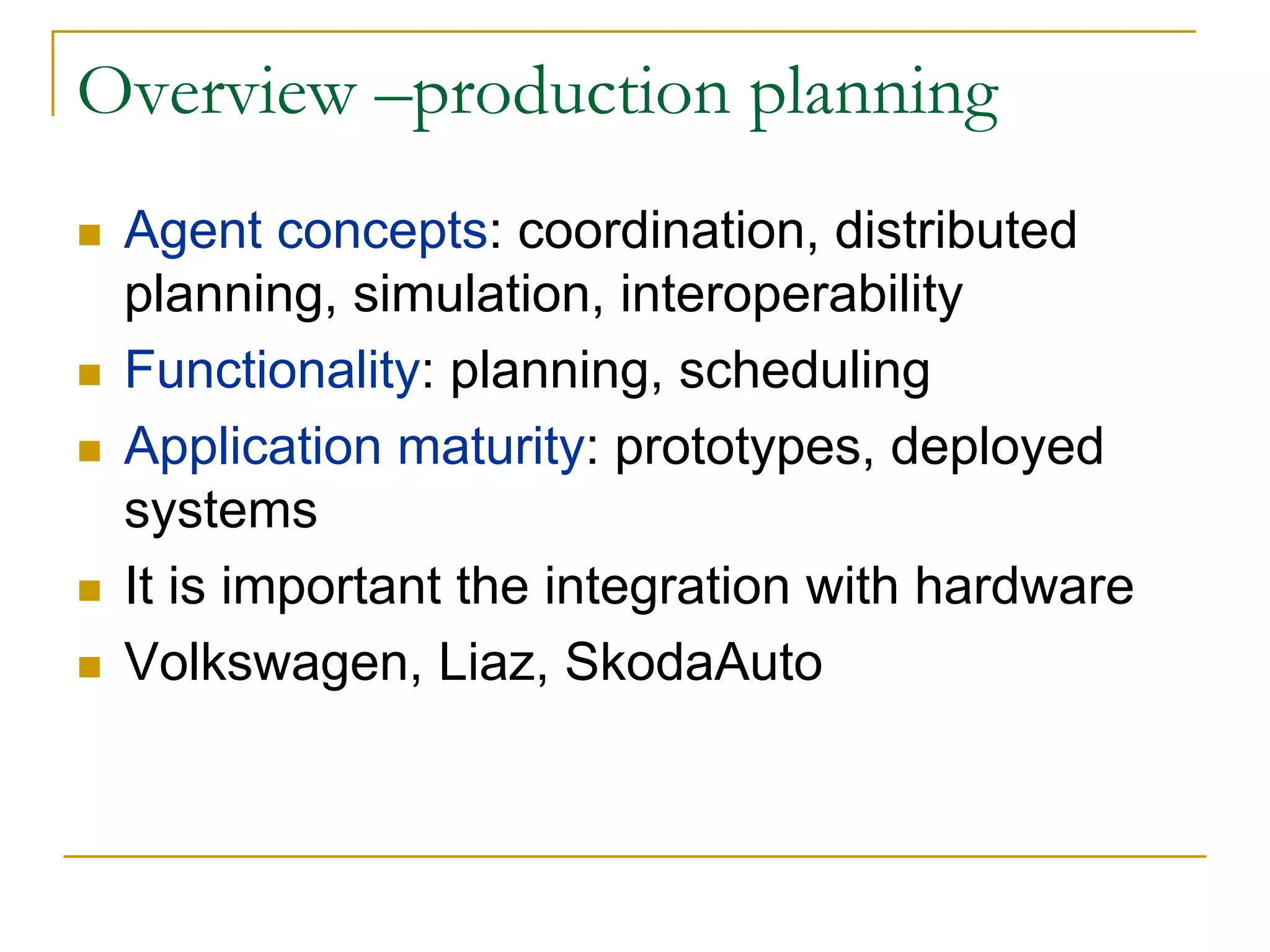 Overview –production planning
 Agent concepts: coordination, distributed
 planning, simulation, interoperability
 Functionality: planning, scheduling
 Application maturity: prototypes, deployed
 systems
 It is important the integration with hardware
 Volkswagen, Liaz, SkodaAuto
 