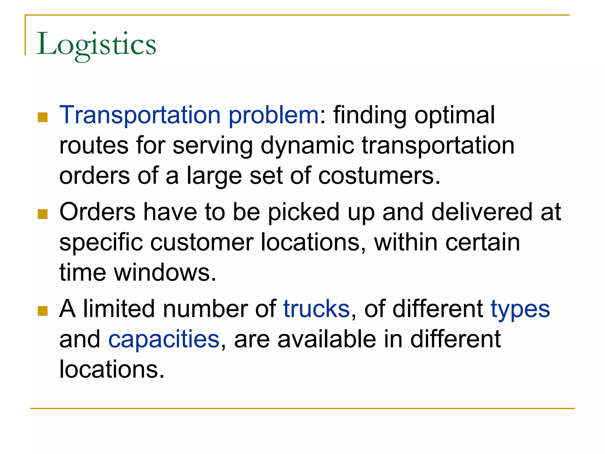 Logistics
 Transportation problem: finding optimal
 routes for serving dynamic transportation
 orders of a large set of costumers.
 Orders have to be picked up and delivered at
 specific customer locations, within certain
 time windows.
 A limited number of trucks, of different types
 and capacities, are available in different
 locations.
 