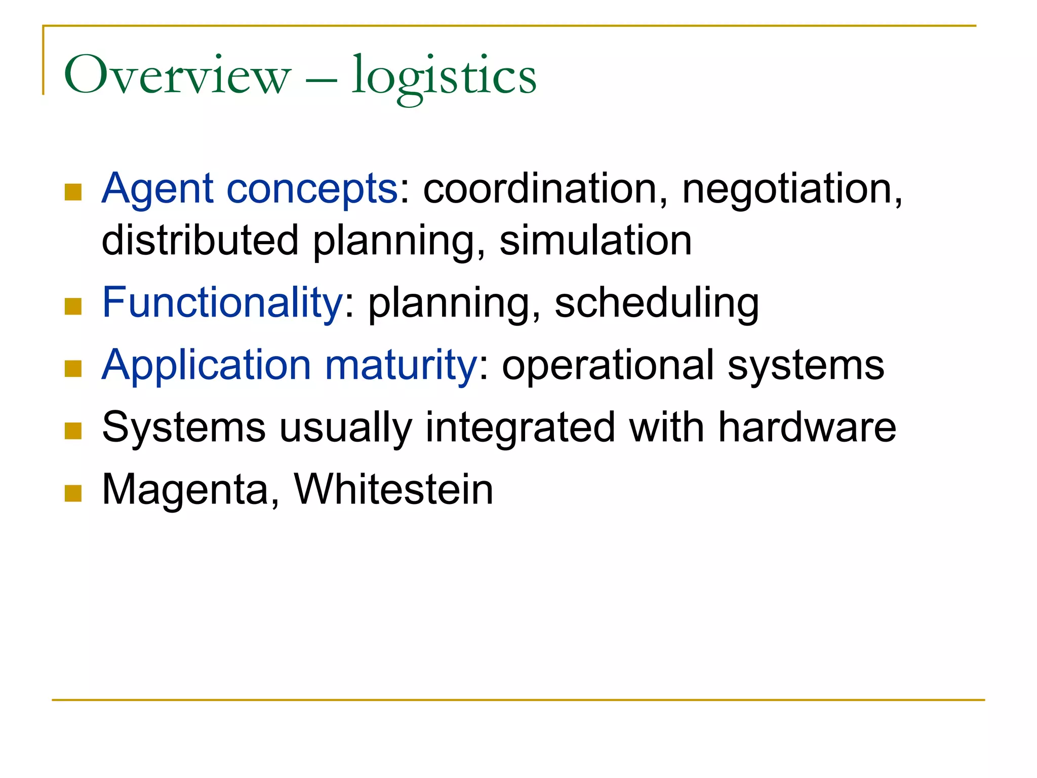 Overview – logistics
 Agent concepts: coordination, negotiation,
 distributed planning, simulation
 Functionality: planning, scheduling
 Application maturity: operational systems
 Systems usually integrated with hardware
 Magenta, Whitestein
 