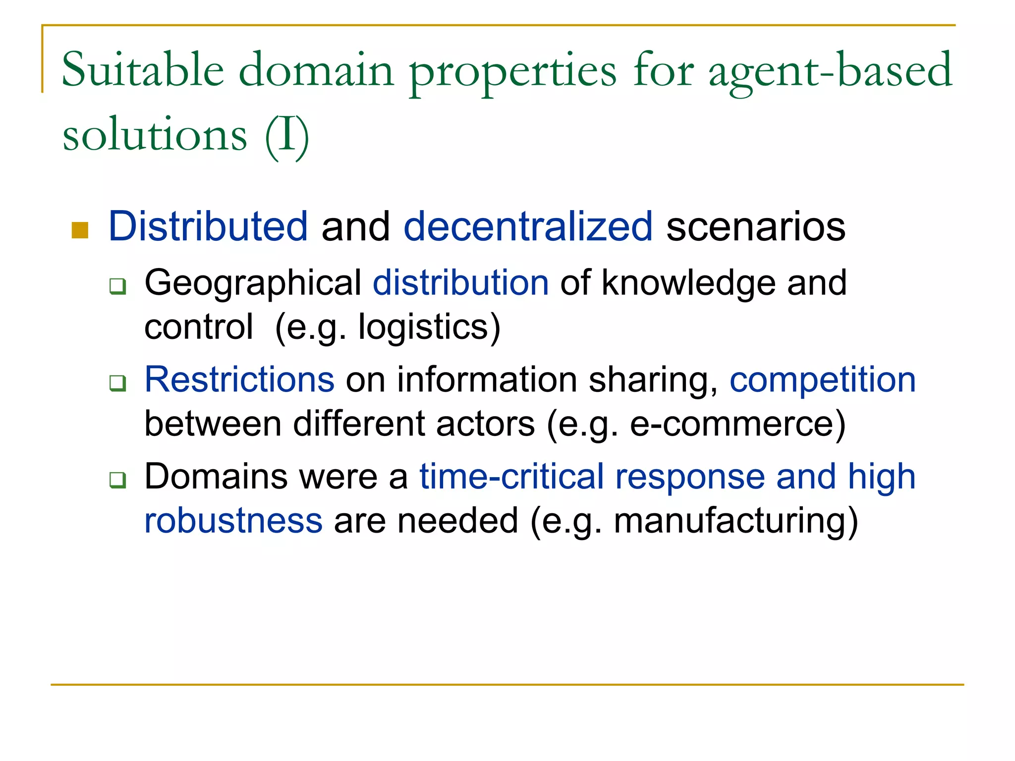 Suitable domain properties for agent-based
solutions (I)
  Distributed and decentralized scenarios
   Geographical distribution of knowledge and
   control (e.g. logistics)
   Restrictions on information sharing, competition
   between different actors (e.g. e-commerce)
   Domains were a time-critical response and high
   robustness are needed (e.g. manufacturing)
 