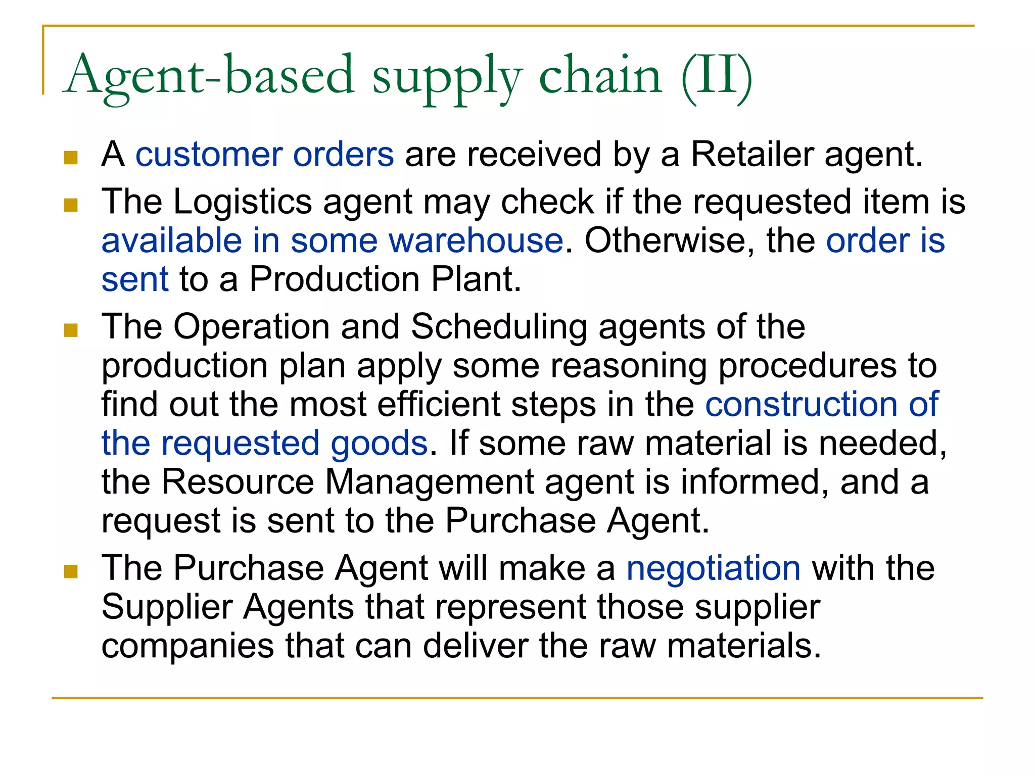 Agent-based supply chain (II)
 A customer orders are received by a Retailer agent.
 The Logistics agent may check if the requested item is
 available in some warehouse. Otherwise, the order is
 sent to a Production Plant.
 The Operation and Scheduling agents of the
 production plan apply some reasoning procedures to
 find out the most efficient steps in the construction of
 the requested goods. If some raw material is needed,
 the Resource Management agent is informed, and a
 request is sent to the Purchase Agent.
 The Purchase Agent will make a negotiation with the
 Supplier Agents that represent those supplier
 companies that can deliver the raw materials.
 