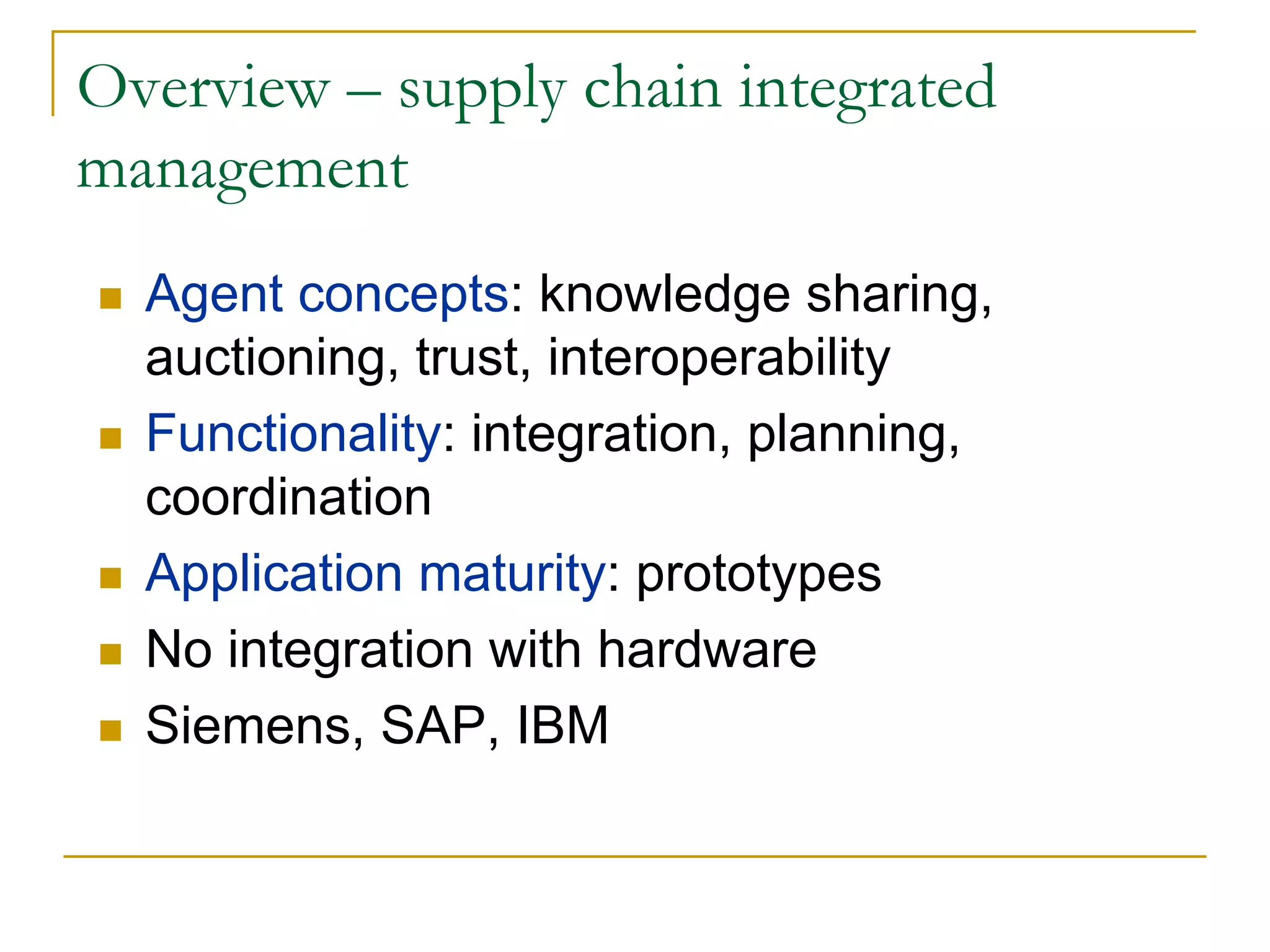 Overview – supply chain integrated
management
  Agent concepts: knowledge sharing,
  auctioning, trust, interoperability
  Functionality: integration, planning,
  coordination
  Application maturity: prototypes
  No integration with hardware
  Siemens, SAP, IBM
 
