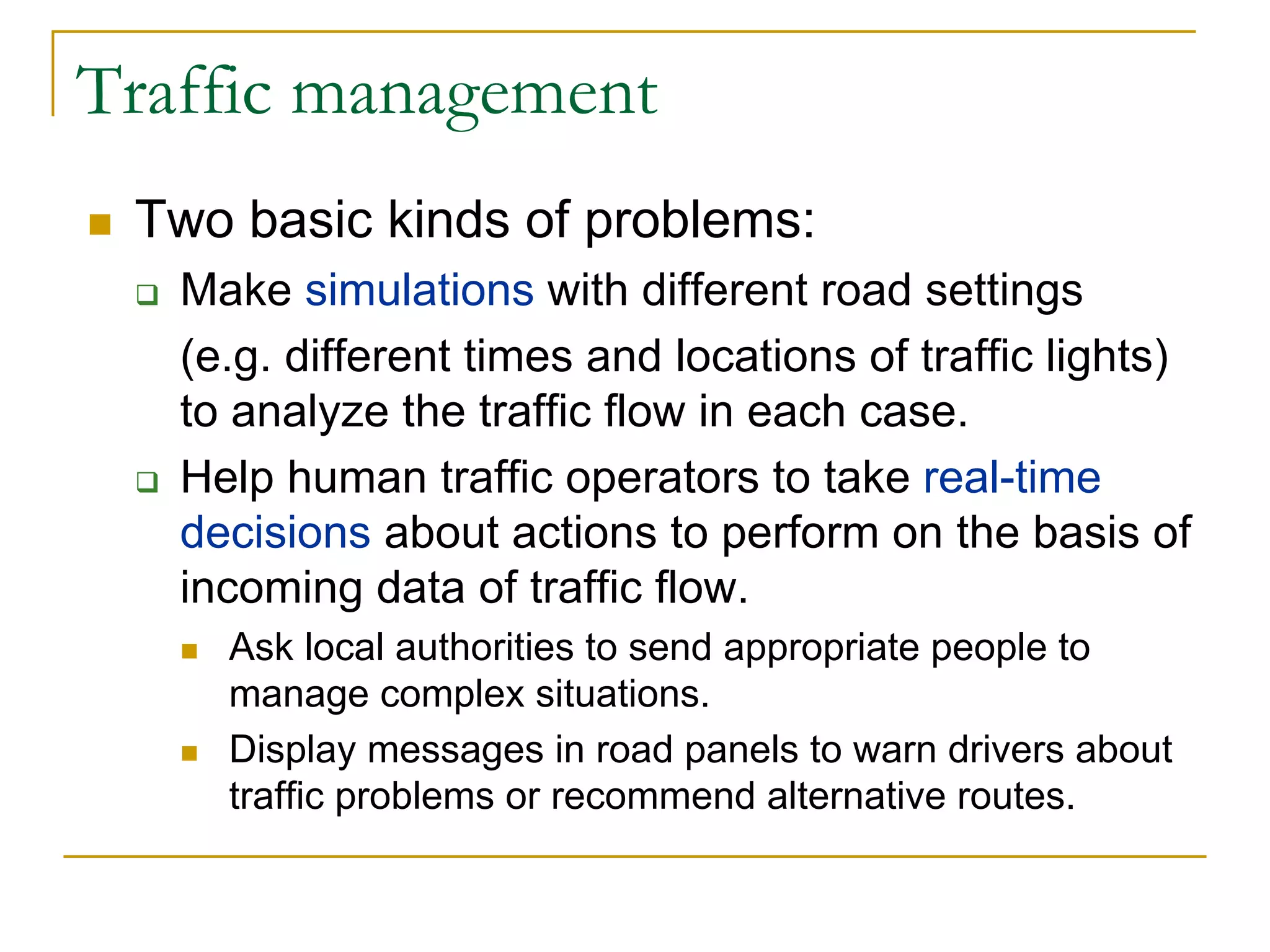 Traffic management
 Two basic kinds of problems:
   Make simulations with different road settings
   (e.g. different times and locations of traffic lights)
   to analyze the traffic flow in each case.
   Help human traffic operators to take real-time
   decisions about actions to perform on the basis of
   incoming data of traffic flow.
     Ask local authorities to send appropriate people to
     manage complex situations.
     Display messages in road panels to warn drivers about
     traffic problems or recommend alternative routes.
 