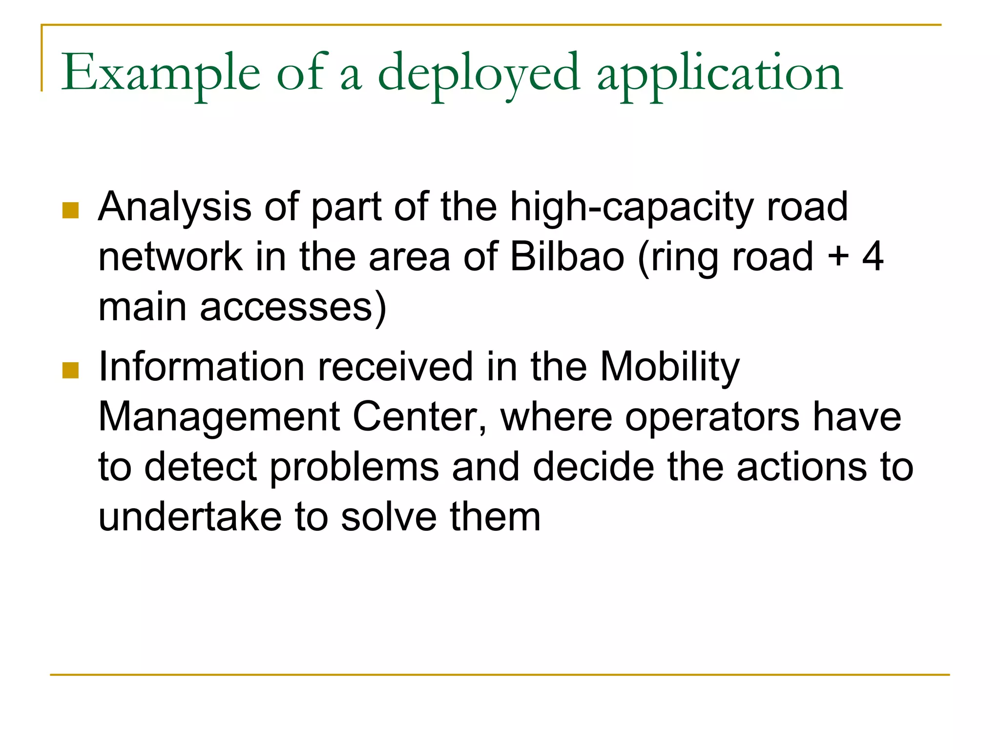 Example of a deployed application

 Analysis of part of the high-capacity road
 network in the area of Bilbao (ring road + 4
 main accesses)
 Information received in the Mobility
 Management Center, where operators have
 to detect problems and decide the actions to
 undertake to solve them
 