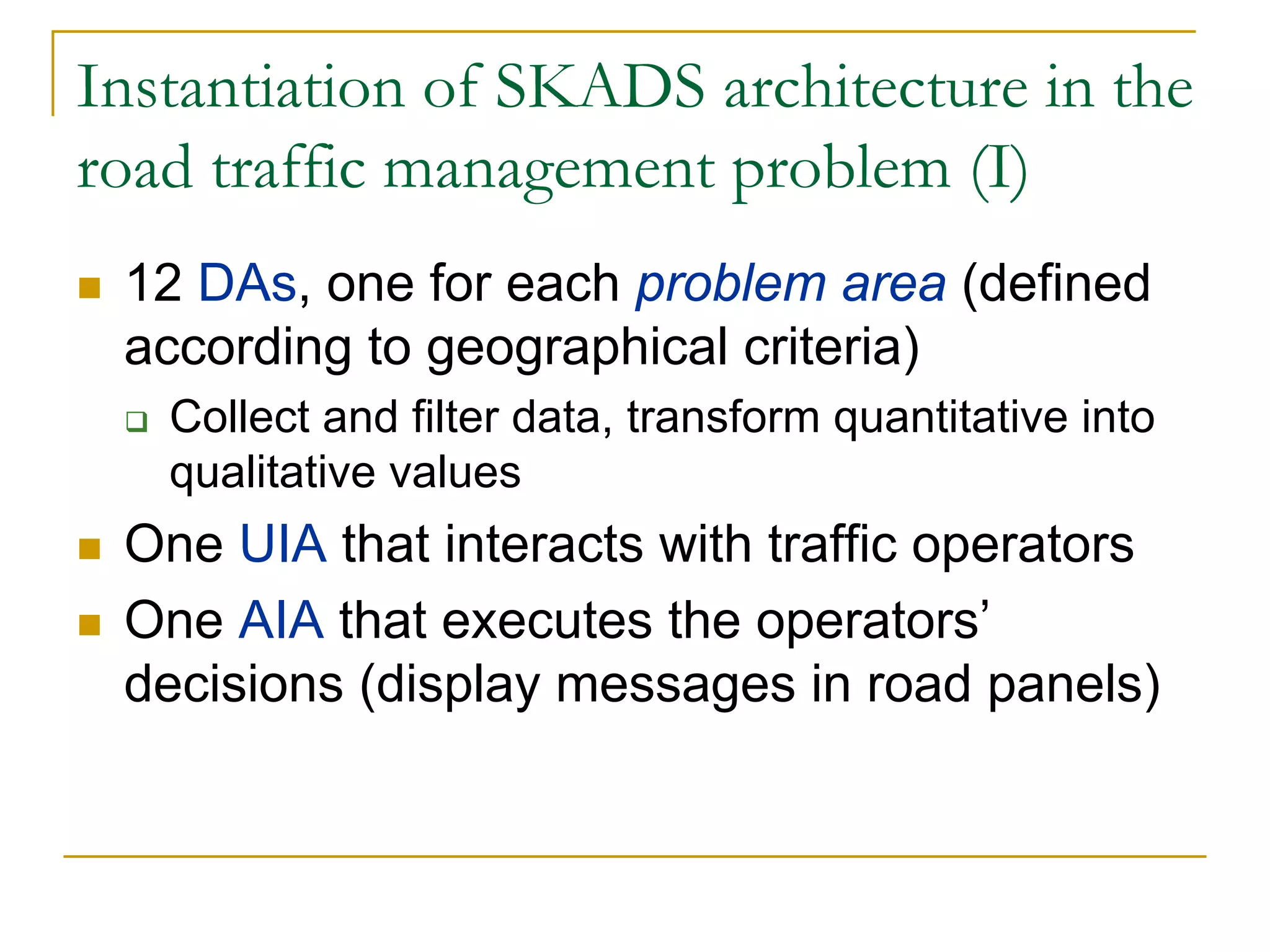 Instantiation of SKADS architecture in the
road traffic management problem (I)
 12 DAs, one for each problem area (defined
 according to geographical criteria)
   Collect and filter data, transform quantitative into
   qualitative values
 One UIA that interacts with traffic operators
 One AIA that executes the operators’
 decisions (display messages in road panels)
 