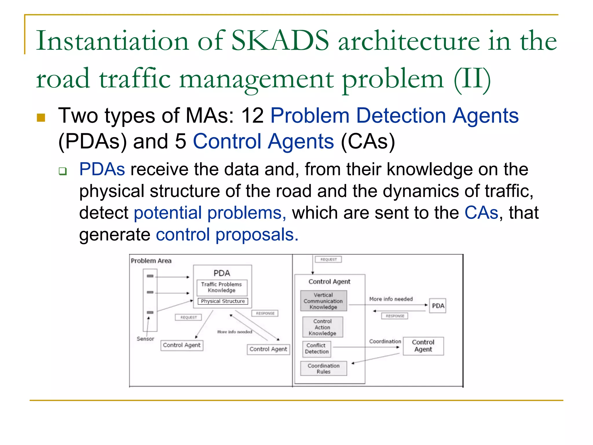 Instantiation of SKADS architecture in the
road traffic management problem (II)
 Two types of MAs: 12 Problem Detection Agents
 (PDAs) and 5 Control Agents (CAs)
   PDAs receive the data and, from their knowledge on the
   physical structure of the road and the dynamics of traffic,
   detect potential problems, which are sent to the CAs, that
   generate control proposals.
 