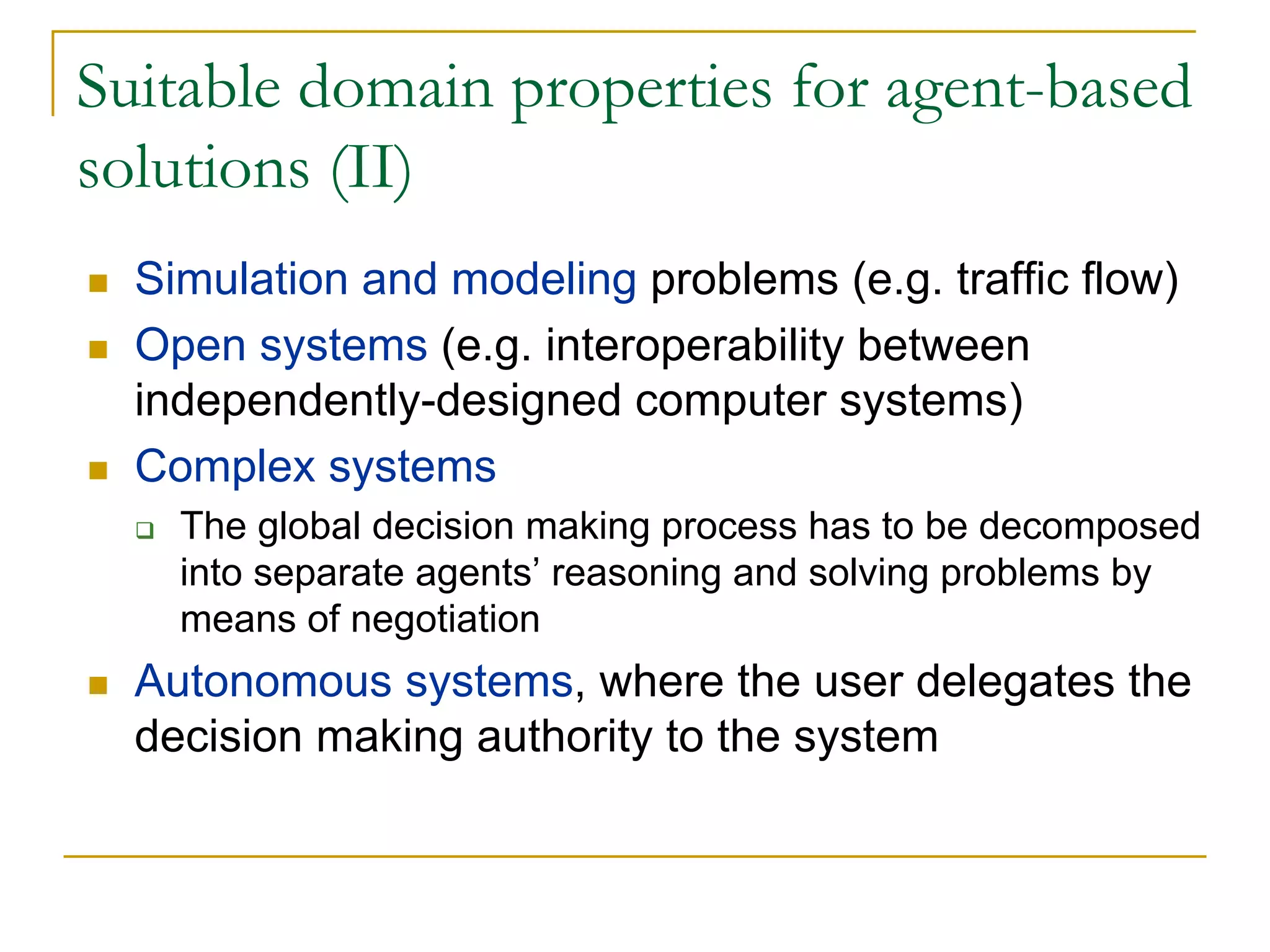 Suitable domain properties for agent-based
solutions (II)
  Simulation and modeling problems (e.g. traffic flow)
  Open systems (e.g. interoperability between
  independently-designed computer systems)
  Complex systems
    The global decision making process has to be decomposed
    into separate agents’ reasoning and solving problems by
    means of negotiation
  Autonomous systems, where the user delegates the
  decision making authority to the system
 