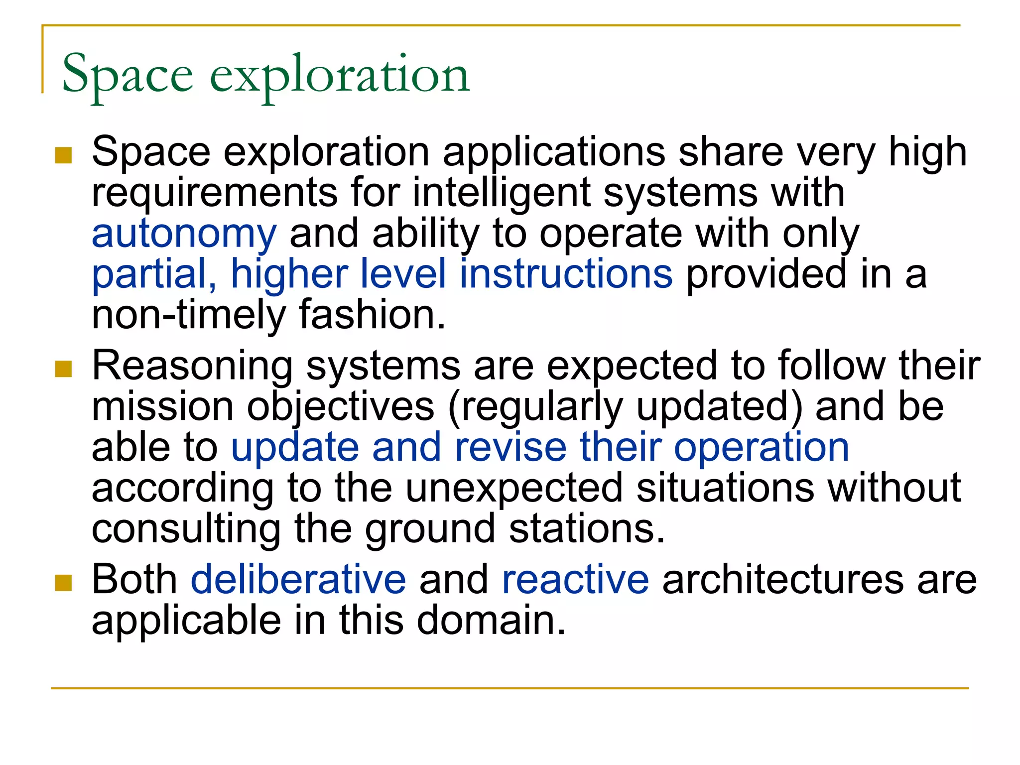 Space exploration
 Space exploration applications share very high
 requirements for intelligent systems with
 autonomy and ability to operate with only
 partial, higher level instructions provided in a
 non-timely fashion.
 Reasoning systems are expected to follow their
 mission objectives (regularly updated) and be
 able to update and revise their operation
 according to the unexpected situations without
 consulting the ground stations.
 Both deliberative and reactive architectures are
 applicable in this domain.
 