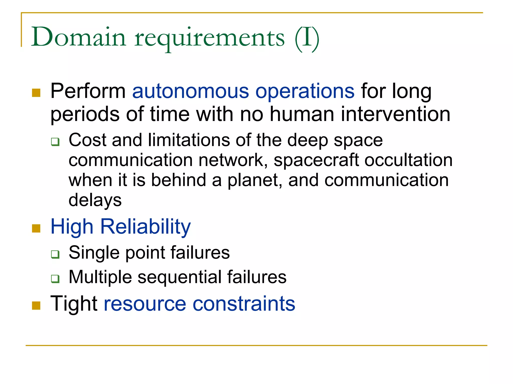 Domain requirements (I)
 Perform autonomous operations for long
 periods of time with no human intervention
   Cost and limitations of the deep space
   communication network, spacecraft occultation
   when it is behind a planet, and communication
   delays
 High Reliability
   Single point failures
   Multiple sequential failures
 Tight resource constraints
 