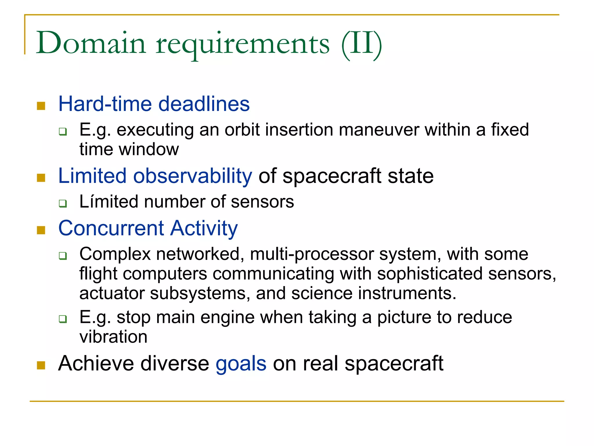 Domain requirements (II)
 Hard-time deadlines
   E.g. executing an orbit insertion maneuver within a fixed
   time window
 Limited observability of spacecraft state
   Límited number of sensors
 Concurrent Activity
   Complex networked, multi-processor system, with some
   flight computers communicating with sophisticated sensors,
   actuator subsystems, and science instruments.
   E.g. stop main engine when taking a picture to reduce
   vibration
 Achieve diverse goals on real spacecraft
 