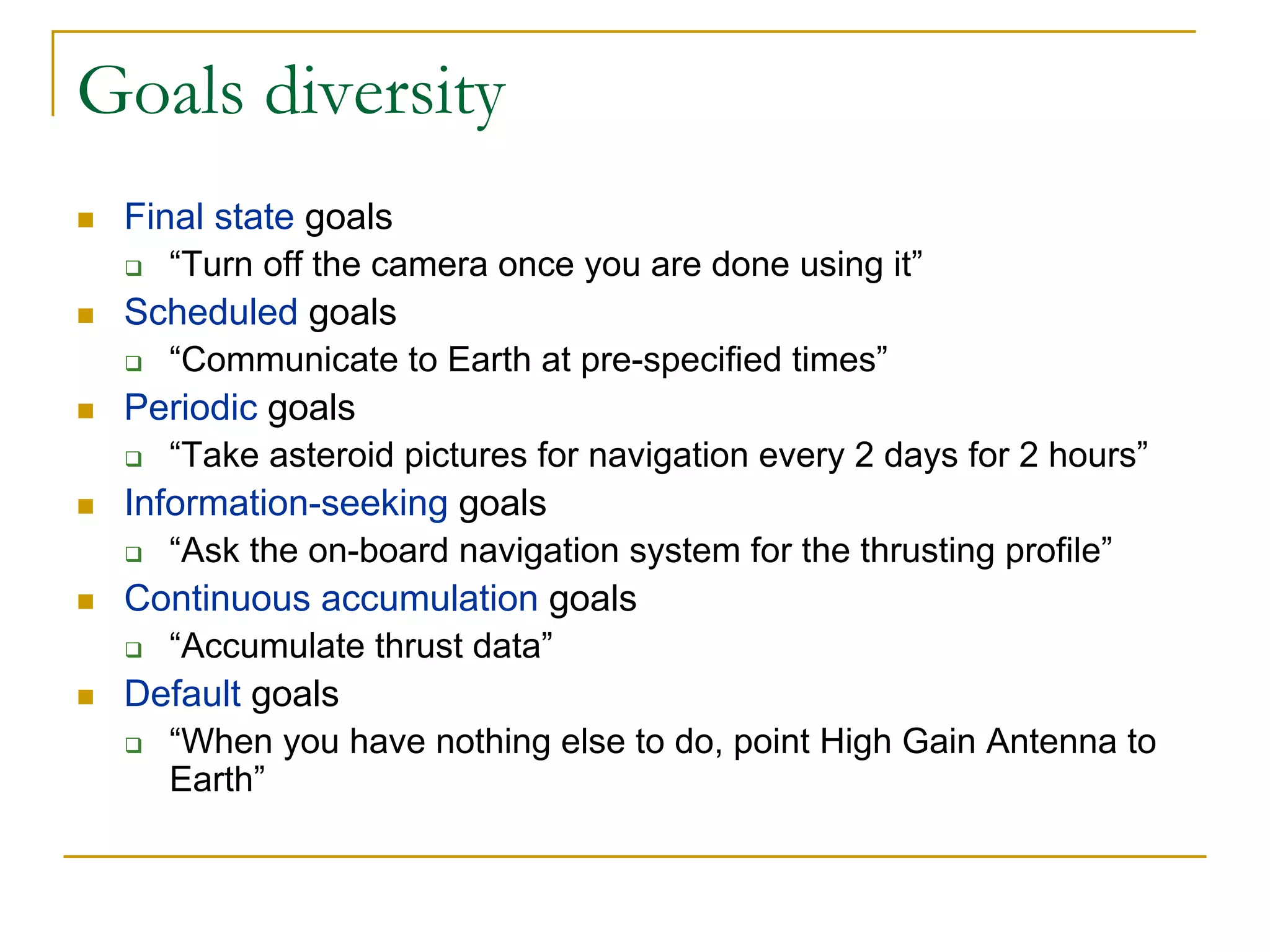 Goals diversity
 Final state goals
    “Turn off the camera once you are done using it”
 Scheduled goals
    “Communicate to Earth at pre-specified times”
 Periodic goals
    “Take asteroid pictures for navigation every 2 days for 2 hours”
 Information-seeking goals
    “Ask the on-board navigation system for the thrusting profile”
 Continuous accumulation goals
    “Accumulate thrust data”
 Default goals
    “When you have nothing else to do, point High Gain Antenna to
    Earth”
 