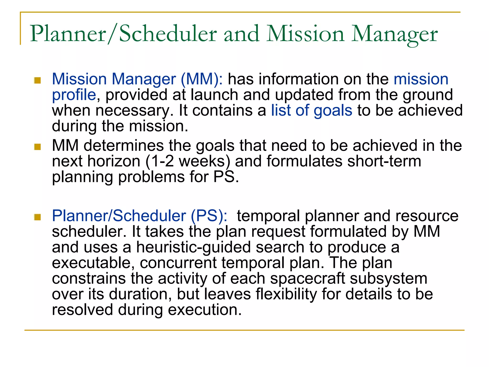 Planner/Scheduler and Mission Manager
  Mission Manager (MM): has information on the mission
  profile, provided at launch and updated from the ground
  when necessary. It contains a list of goals to be achieved
  during the mission.
  MM determines the goals that need to be achieved in the
  next horizon (1-2 weeks) and formulates short-term
  planning problems for PS.

  Planner/Scheduler (PS): temporal planner and resource
  scheduler. It takes the plan request formulated by MM
  and uses a heuristic-guided search to produce a
  executable, concurrent temporal plan. The plan
  constrains the activity of each spacecraft subsystem
  over its duration, but leaves flexibility for details to be
  resolved during execution.
 
