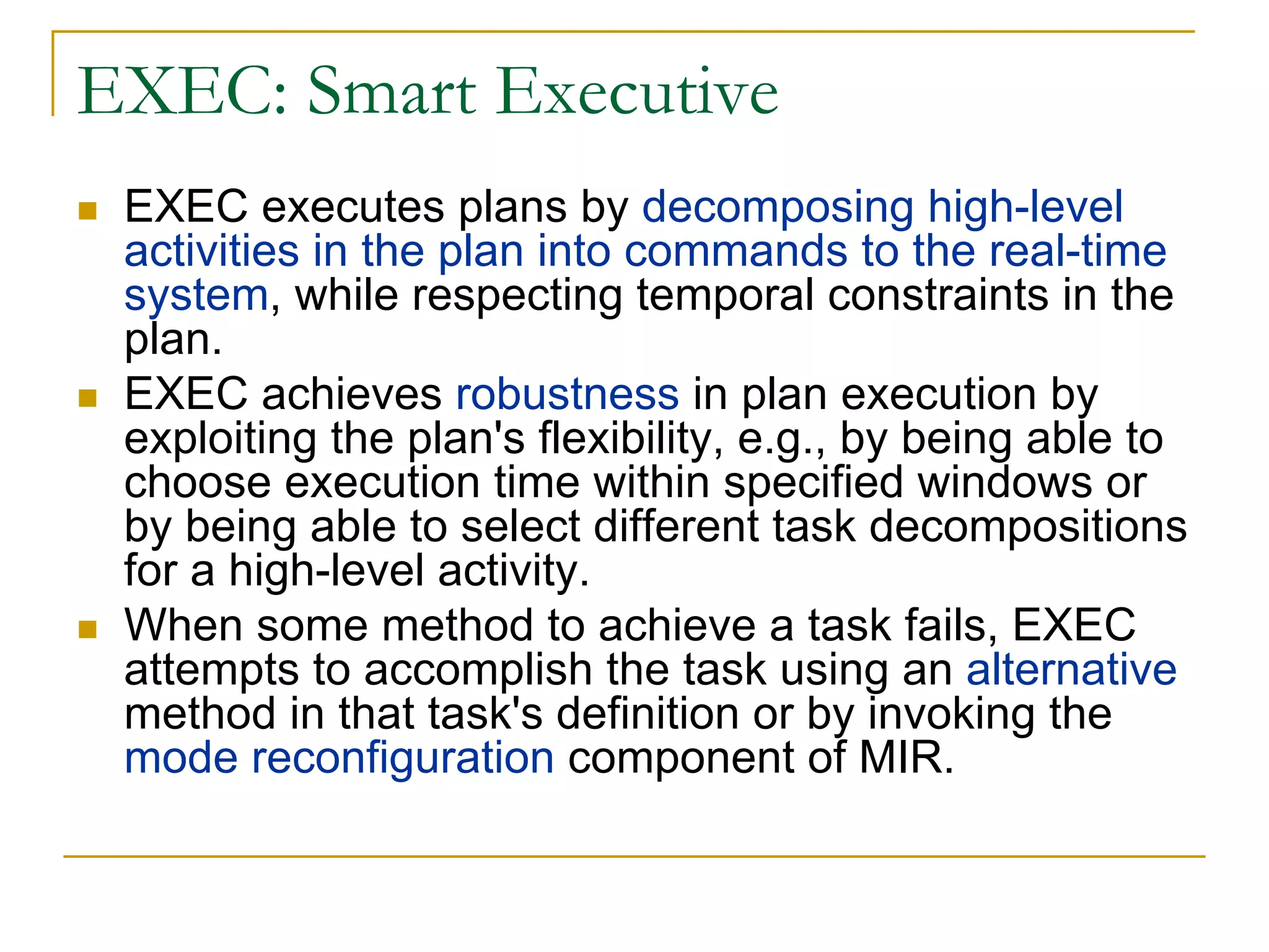 EXEC: Smart Executive
 EXEC executes plans by decomposing high-level
 activities in the plan into commands to the real-time
 system, while respecting temporal constraints in the
 plan.
 EXEC achieves robustness in plan execution by
 exploiting the plan's flexibility, e.g., by being able to
 choose execution time within specified windows or
 by being able to select different task decompositions
 for a high-level activity.
 When some method to achieve a task fails, EXEC
 attempts to accomplish the task using an alternative
 method in that task's definition or by invoking the
 mode reconfiguration component of MIR.
 