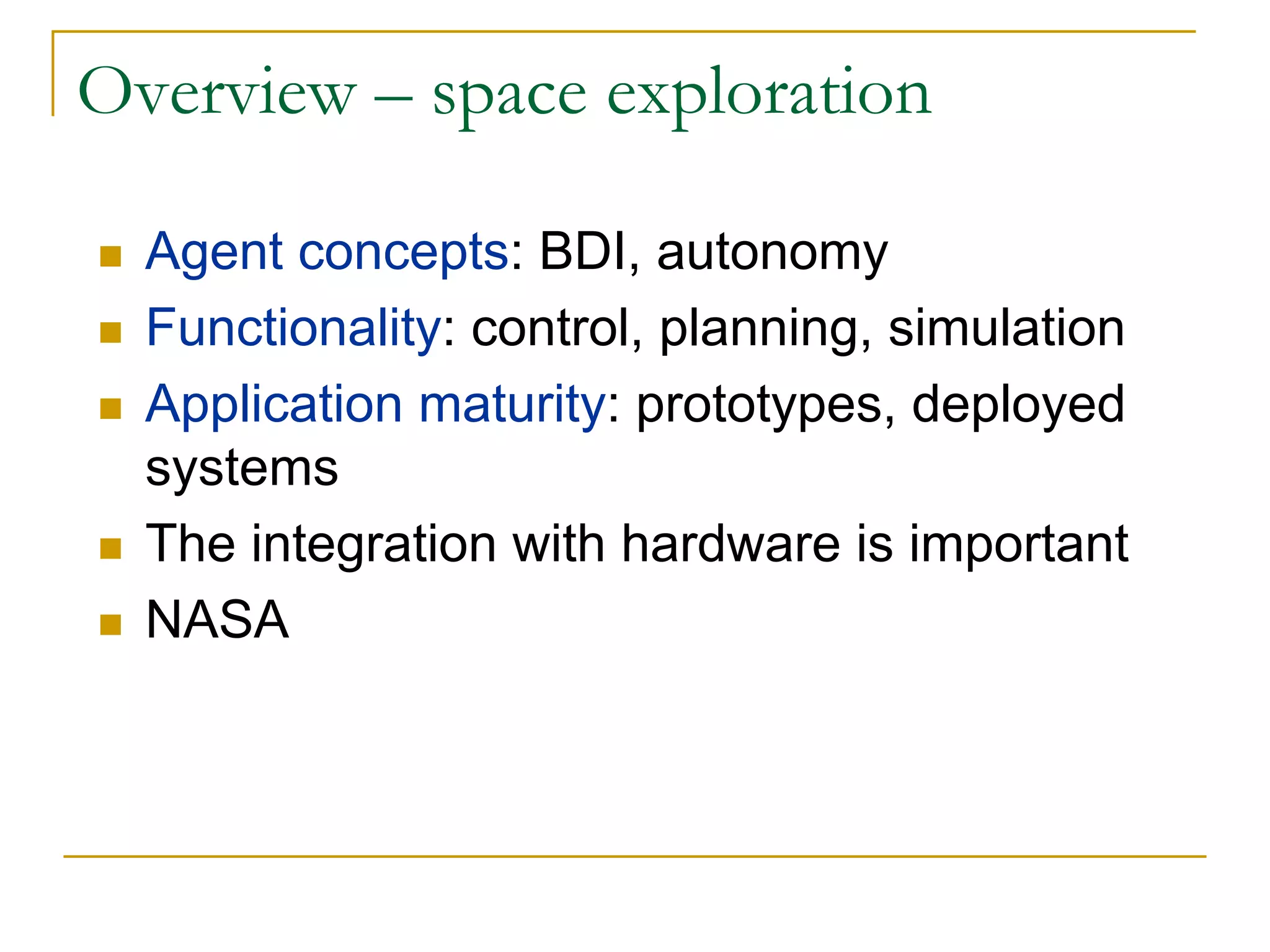 Overview – space exploration

  Agent concepts: BDI, autonomy
  Functionality: control, planning, simulation
  Application maturity: prototypes, deployed
  systems
  The integration with hardware is important
  NASA
 