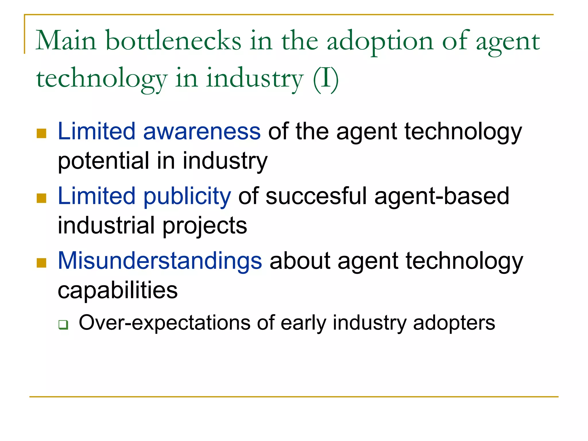 Main bottlenecks in the adoption of agent
technology in industry (I)
 Limited awareness of the agent technology
 potential in industry
 Limited publicity of succesful agent-based
 industrial projects
 Misunderstandings about agent technology
 capabilities
   Over-expectations of early industry adopters
 