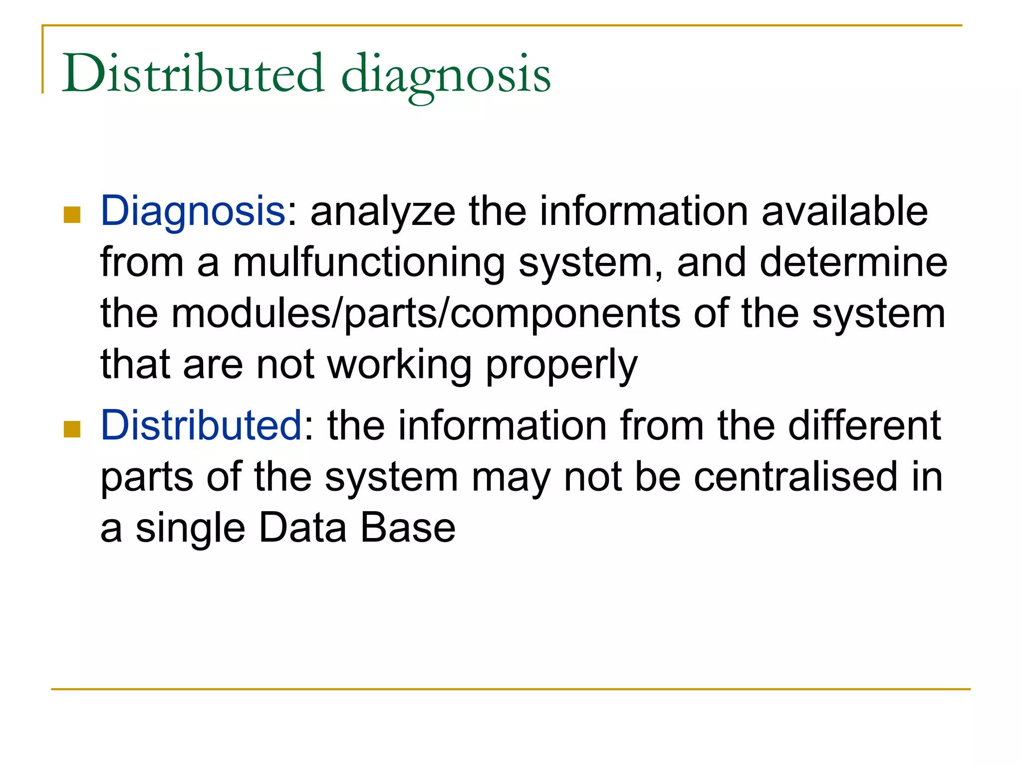 Distributed diagnosis

 Diagnosis: analyze the information available
 from a mulfunctioning system, and determine
 the modules/parts/components of the system
 that are not working properly
 Distributed: the information from the different
 parts of the system may not be centralised in
 a single Data Base
 